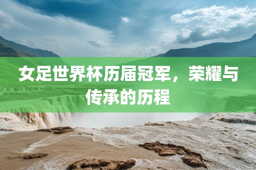 女足世界杯历届冠军，荣耀与传承的历程