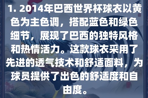 1. 2014年巴西世界杯球衣以黄色为主色调，搭配蓝色和绿色细节，展现了巴西的独特风格和热情活力。这款球衣采用了先进的透气技术和舒适面料，为球员提供了出色的舒适度和自由度。