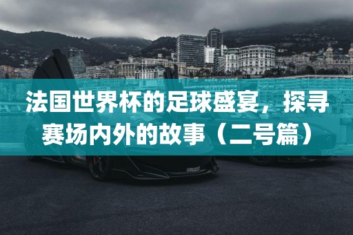 法国世界杯的足球盛宴，探寻赛场内外的故事（二号篇）