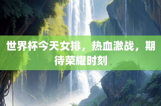 世界杯今天女排，热血激战，期待荣耀时刻