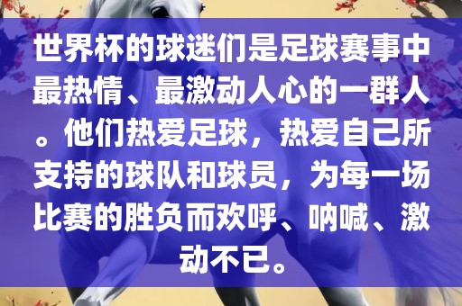 世界杯的球迷们是足球赛事中最热情、最激动人心的一群人。他们热爱足球，热爱自己所支持的球队和球员，为每一场比赛的胜负而欢呼、呐喊、激动不已。