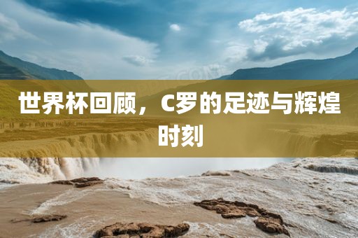 世界杯回顾，C罗的足迹与辉煌时刻