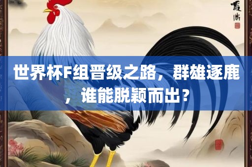 世界杯F组晋级之路，群雄逐鹿，谁能脱颖而出？