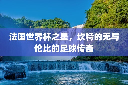 法国世界杯之星，坎特的无与伦比的足球传奇