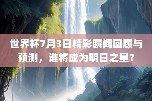 世界杯7月3日精彩瞬间回顾与预测，谁将成为明日之星？