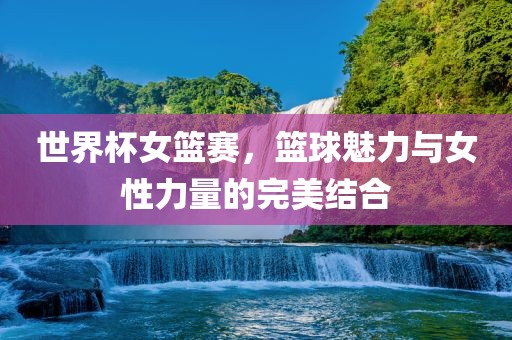 世界杯女篮赛，篮球魅力与女性力量的完美结合