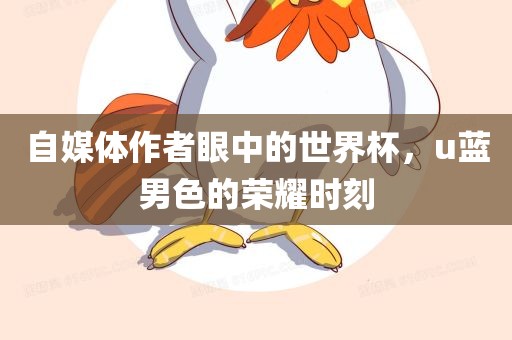 自媒体作者眼中的世界杯，u蓝男色的荣耀时刻漯河市盈旭机械设备有限公司