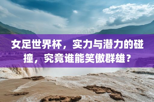 女足世界杯，实力与潜力的碰撞，究竟谁能笑傲群雄？