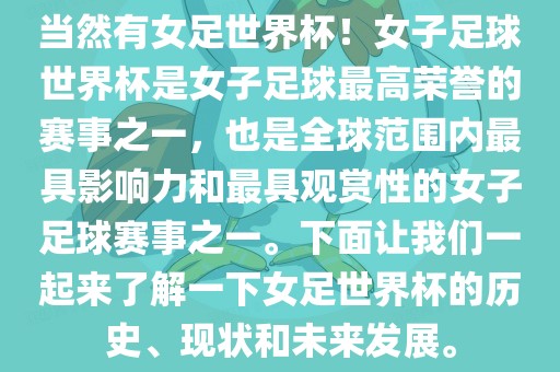当然有女足世界杯！女子足球世界杯是女子足球最高荣誉的赛事之一，也是全球范围内最具影响力和最具观赏性的女子足球赛事之一。下面让我们一起来了解一下女足世界杯的历史、现状和未来发展。