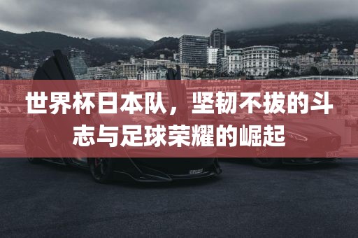 世界杯日本队，坚韧不拔的斗志与足球荣耀的崛起