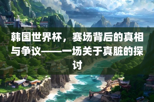 韩国世界杯，赛场背后的真相与争议——一场关于真脏的探讨漯河市盈旭机械设备有限公司