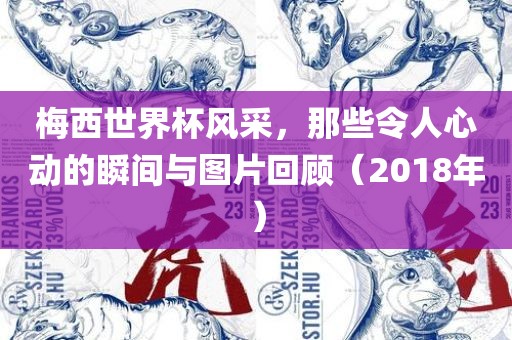 梅西世界杯风采，那些令人心动的瞬间与图片回顾（2018年）