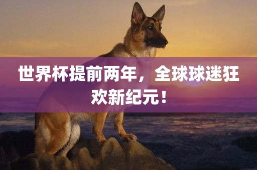 世界杯提前两年，全球球迷狂欢新纪元！