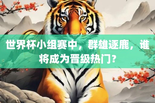 世界杯小组赛中，群雄逐鹿，谁将成为晋级热门？