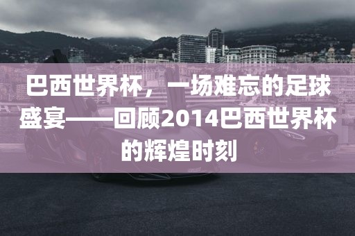巴西世界杯，一场难忘的足球盛宴——回顾2014巴西世界杯的辉煌时刻