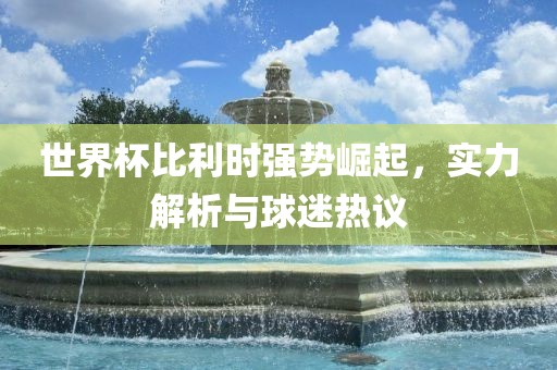 世界杯比利时强势崛起，实力解析与球迷热议