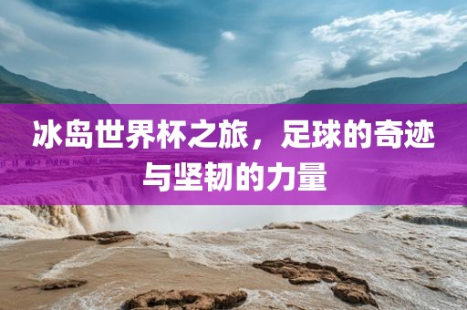 冰岛世界杯之旅，足球的奇迹与坚韧的力量