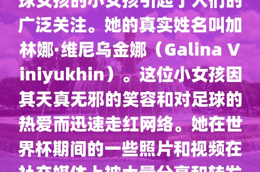 在巴西世界杯上，一位名叫足球女孩的小女孩引起了人们的广泛关注。她的真实姓名叫加林娜·维尼乌金娜（Galina Viniyukhin）。这位小女孩因其天真无邪的笑容和对足球的热爱而迅速走红网络。她在世界杯期间的一些照片和视频在社交媒体上被大量分享和转发。漯河市盈旭机械设备有限公司