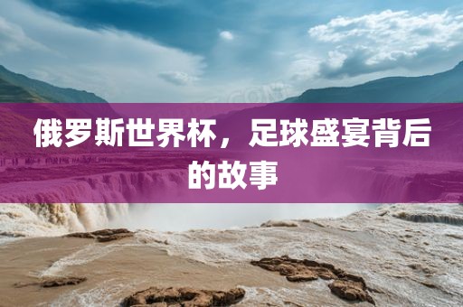 俄罗斯世界杯，足球盛宴背后的故事