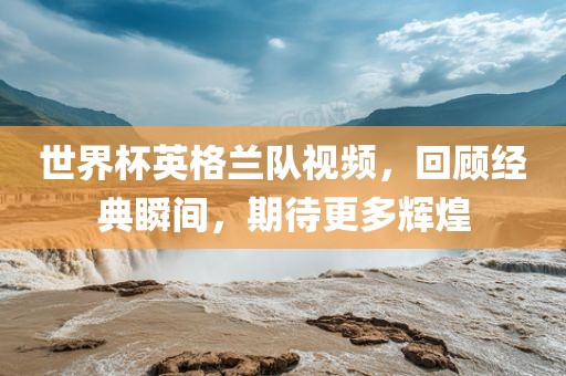 世界杯英格兰队视频，回顾经典瞬间，期待更多辉煌