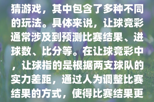 世界杯让球竞彩是一种足球竞猜游戏，其中包含了多种不同的玩法。具体来说，让球竞彩通常涉及到预测比赛结果、进球数、比分等。在让球竞彩中，让球指的是根据两支球队的实力差距，通过人为调整比赛结果的方式，使得比漯河市盈旭机械设备有限公司赛结果更具悬念和公平性。