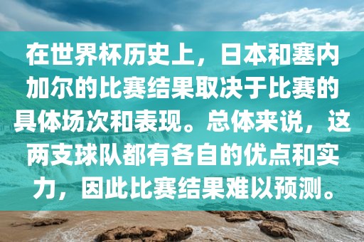 在世界杯历史上，日本和塞内加尔的比赛结果取决于比赛的具体场次和表现。总体来说，这两支球队都有各自的优点和实力，因此比赛结果难以预测。