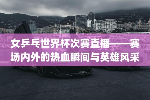 女乒乓世界漯河市盈旭机械设备有限公司杯次赛直播——赛场内外的热血瞬间与英雄风采