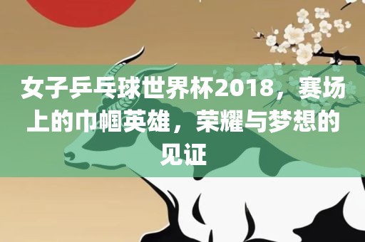 女子乒乓球世界杯2018，赛场上的巾帼英雄，荣耀与梦漯河市盈旭机械设备有限公司想的见证