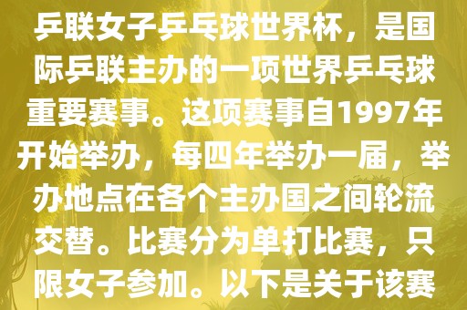世界杯乒乓球女子赛是指国际乒联女子乒乓球世界杯，是国际乒联主办的一项世界乒乓球重要赛事。这项赛事自1997年开始举办，每四年举办一届，举办地点在各个主办国之间轮流交替。比赛分为单打比赛，只限女子参加。以下是关于该赛事的一些详细信息漯河市盈旭机械设备有限公司
