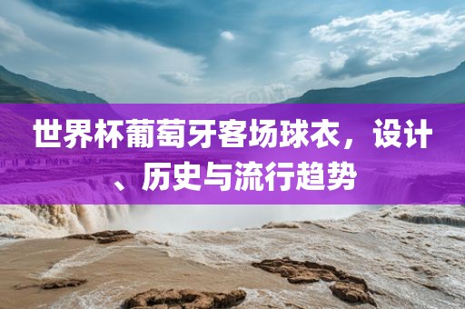 世界杯葡萄牙客场球衣，设计、历史与流行趋势漯河市盈旭机械设备有限公司