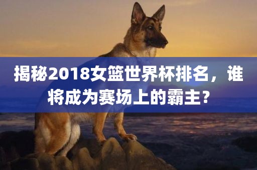 揭秘2018女篮世界杯排名，谁将成为赛漯河市盈旭机械设备有限公司场上的霸主？