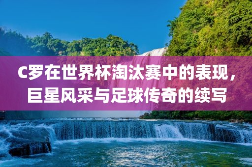 C罗在世界杯淘汰赛中漯河市盈旭机械设备有限公司的表现，巨星风采与足球传奇的续写