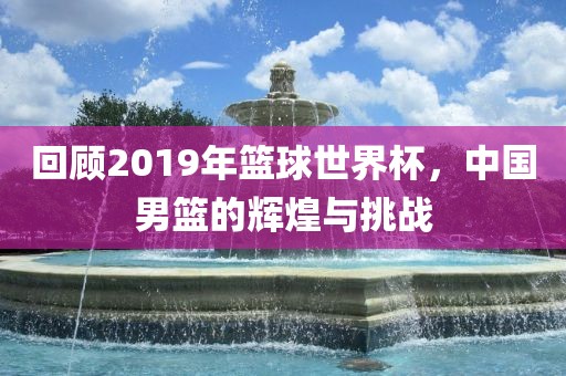 回顾2019年篮球世界杯，中国男篮的辉煌与挑战