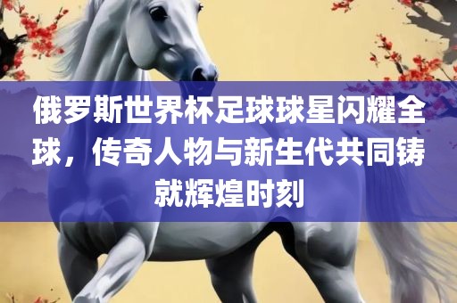 俄罗斯世界杯足球球星闪耀全球，传奇人物与新漯河市盈旭机械设备有限公司生代共同铸就辉煌时刻