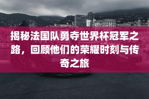 揭秘法国队勇夺世界杯冠军之路，回顾他们的荣耀时刻与传奇之旅