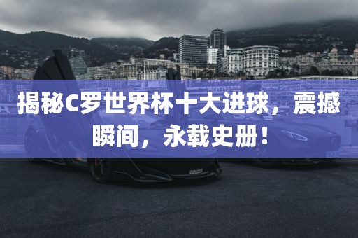 揭秘C罗世界杯十大进球，震撼瞬间，永载史册！