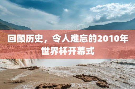 回顾历史，令人难忘的2010年世界杯开幕式