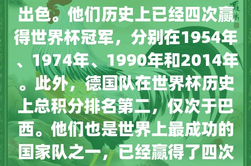 德国队在世界杯上的表现非常出色。他们历史上已经四次赢得世界杯冠军，分别在1954年、1974年、1990年和2014年。此外，德国队在世界杯历史上总积分排名第二，仅次于巴西。他们也是世界上最成功的国家队之一，已经赢得了四次世界杯冠军和多次进入决赛。