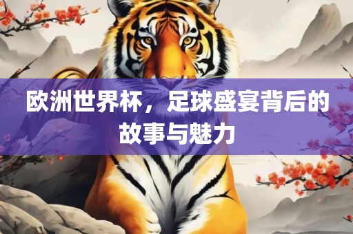 欧洲世界杯，足球盛宴背后的故事与魅力
