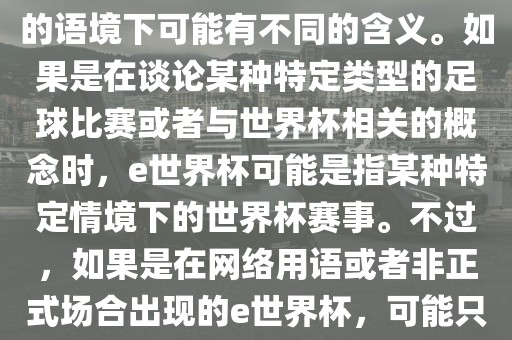 关于e世界杯，暂时无法确定其具体含义，因为e这个词在不同的语境下可能有不同的含义。如果是在谈论某种特定类型的足球比赛或者与世界杯相关的概念时，e世界杯可能是指某种特定情境下的世界杯赛事。不过，如果是在网络用语或者非正式场合出现的e世界杯，可能只是表达一种轻松、幽默的态度或情感。