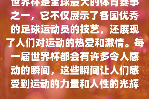 世界杯是全球最大的体育赛事之一，它不仅展示了各国优秀的足球运动员的技艺，还展现了人们对运动的热爱和激情。每一届世界杯都会有许多令人感动的瞬间，这些瞬间让人们感受到运动的力量和人性的光辉。