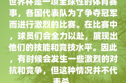 世界杯是一项全球性的体育赛事，各国代表队为了争夺冠军而进行激烈的比赛。在比赛中，球员们会全力以赴，展现出他们的技能和竞技水平。因此，有时候会发生一些激烈的对抗和竞争，但这种情况并不代表杀。