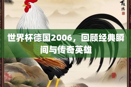 世界杯德国2006，回顾经典瞬间与传奇英雄