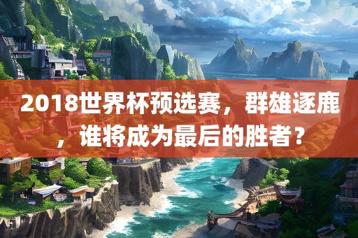 2018世界杯预选赛，群雄逐鹿，谁将成为最后的胜者？
