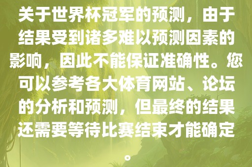 关于世界杯冠军的预测，由于结果受到诸多难以预测因素的影响，因此不能保证准确性。您可以参考各大体育网站、论坛的分析和预测，但最终的结果还需要等待比赛结束才能确定。