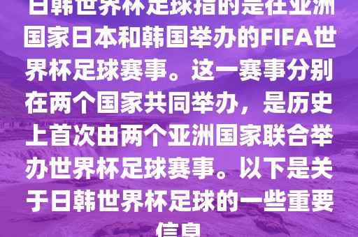 日韩世界杯足球指的是在亚洲国家日本和韩国举办的FIFA世界杯足球赛事。这一赛事分别在两个国家共同举办，是历史上首次由两个亚洲国家联合举办世界杯足球赛事。以下是关于日韩世界杯足球的一些重要信息