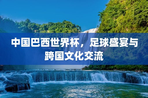 中国巴西世界杯，足球盛宴与跨国文化交流
