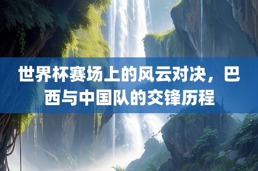 世界杯赛场上的风云对决，巴西与中国队的交锋历程