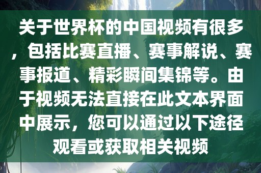 关于世界杯的中国视频有很多，包括比赛直播、赛事解说、赛事报道、精彩瞬间集锦等。由于视频无法直接在此文本界面中展示，您可以通过以下途径观看或获取相关视频