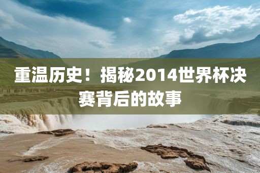 重温历史！揭秘2014世界杯决赛背后的故事